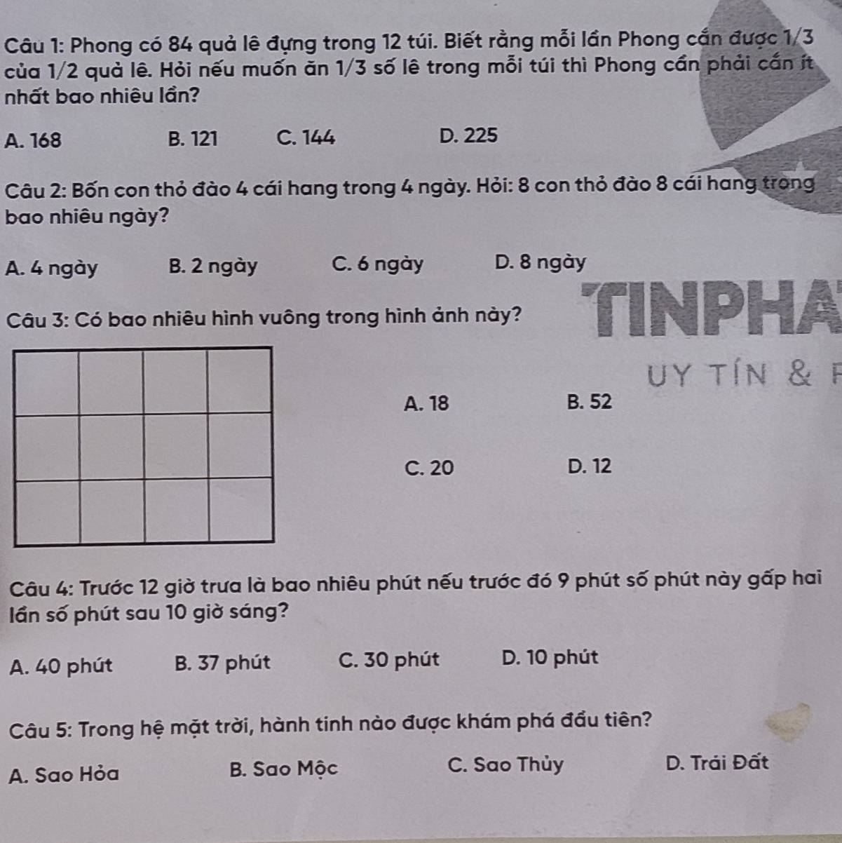 Phong có 84 quả lê đựng trong 12 túi. Biết rằng mỗi lần Phong cấn được 1/3
của 1/2 quả lê. Hỏi nếu muốn ăn 1/3 số lê trong mỗi túi thì Phong cần phải cấn ít
nhất bao nhiêu lần?
A. 168 B. 121 C. 144 D. 225
Câu 2: Bốn con thỏ đào 4 cái hang trong 4 ngày. Hỏi: 8 con thỏ đào 8 cái hang trong
bao nhiêu ngày?
A. 4 ngày B. 2 ngày C. 6 ngày D. 8 ngày
Câu 3: Có bao nhiêu hình vuông trong hình ảnh này? TINPHA
uy tín & F
A. 18 B. 52
C. 20 D. 12
Câu 4: Trước 12 giờ trưa là bao nhiêu phút nếu trước đó 9 phút số phút này gấp hai
ần số phút sau 10 giờ sáng?
A. 40 phút B. 37 phút C. 30 phút D. 10 phút
Câu 5: Trong hệ mặt trời, hành tinh nào được khám phá đầu tiên?
A. Sao Hỏa B. Sao Mộc C. Sao Thủy D. Trải Đất