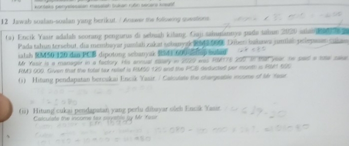 konteks penyelesaian masalah bukan rutin secar knatif 
12 Jawab soalan-soalan yang berikut. / Answer the following questions 
(a) Encik Yasir adalah scorang pengurus di sebuah kilang. Gaji tahunannya pada tahun 2020 ialana 
Pada tahun tersebut, dia membayar jumiah zakat sebanyak Rh s Diber bahawa jumlah pelepasan eukan 
ialah RM50 120 dan PCB dipotong sebanyak RMI 600 atap bulan 
Mr Yasir is a manager in a factory. His annual salary in 2020 was RM178 200 In that year, he paid a Issal saie
RM3 000. Given that the total tax relief is RM50 129 and the PCB deducted per month is RM1 599
(i) Hitung pendapatan bercukai Encik Yasir / Calculate the chargeable income of fr fasr 
(ii) Hitung cukai pendapatan yang perlu dibayar oleh Encik Yasir. 
Calculate the income tex payable by Mr Yasir