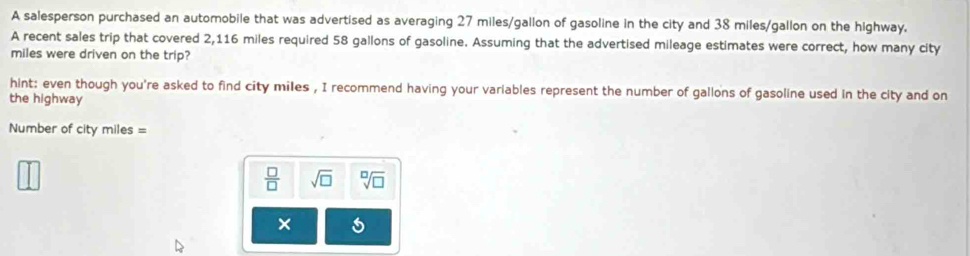 A salesperson purchased an automobile that was advertised as averaging 27 miles/gallon of gasoline in the city and 38 miles/gallon on the highway. 
A recent sales trip that covered 2,116 miles required 58 gallons of gasoline. Assuming that the advertised mileage estimates were correct, how many city 
miles were driven on the trip? 
hint: even though you're asked to find city miles , I recommend having your variables represent the number of gallons of gasoline used in the city and on 
the highway 
Number of city miles =
 □ /□   sqrt(□ ) sqrt[□](□ )