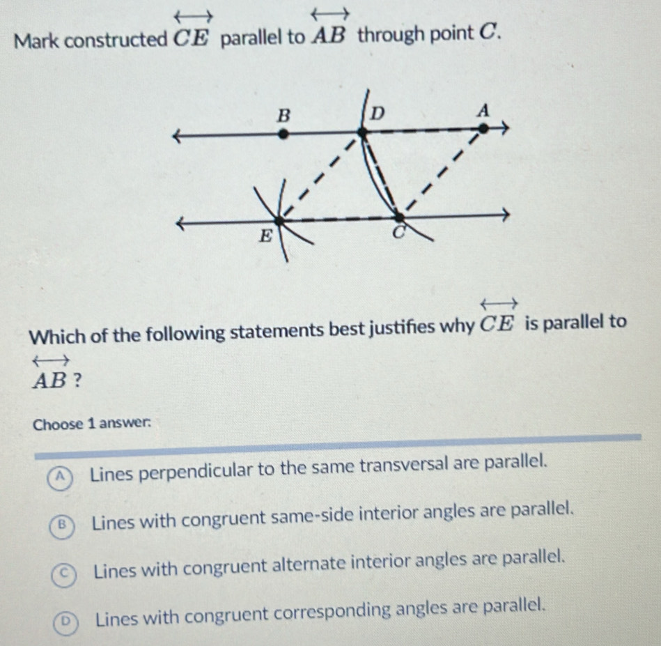 Mark constructed overleftrightarrow CE parallel to overleftrightarrow AB through point C.
Which of the following statements best justifies why overleftrightarrow CE is parallel to
overleftrightarrow AB ?
Choose 1 answer:
A Lines perpendicular to the same transversal are parallel.
Lines with congruent same-side interior angles are parallel.
C) Lines with congruent alternate interior angles are parallel.
D) Lines with congruent corresponding angles are parallel.