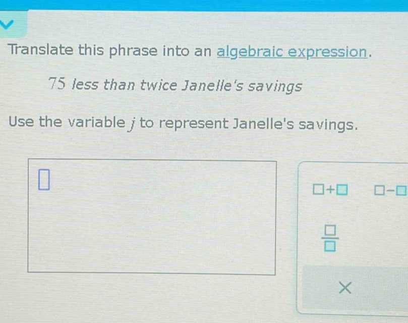 Translate this phrase into an algebraic expression.
75 less than twice Janelle's savings 
Use the variable jto represent Janelle's savings.
□
□ +□ □ -□
 □ /□  
×