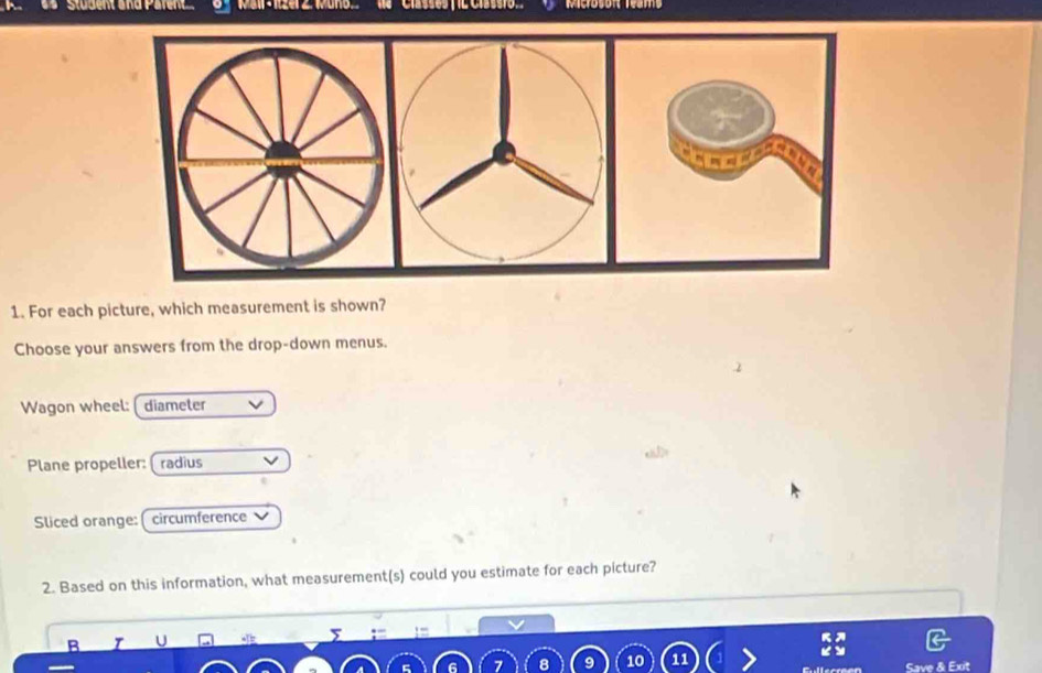 Student and Paren Mieroson Deams 
1. For each picture, which measurement is shown? 
Choose your answers from the drop-down menus. 
Wagon wheel: diameter 
Plane propeller:( radius 
Sliced orange: ( circumference 
2. Based on this information, what measurement(s) could you estimate for each picture? 
e , _ 
B U 
10 11 
Save & Exit