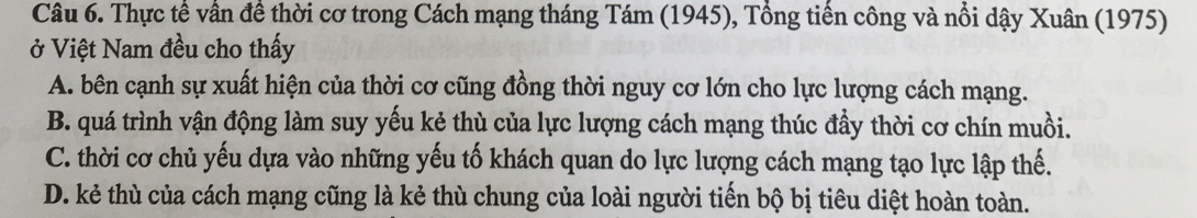 Thực tế vần đề thời cơ trong Cách mạng tháng Tám (1945), Tổng tiến công và nổi dậy Xuân (1975)
ở Việt Nam đều cho thấy
A. bên cạnh sự xuất hiện của thời cơ cũng đồng thời nguy cơ lớn cho lực lượng cách mạng.
B. quá trình vận động làm suy yếu kẻ thù của lực lượng cách mạng thúc đầy thời cơ chín muồi.
C. thời cơ chủ yếu dựa vào những yếu tố khách quan do lực lượng cách mạng tạo lực lập thế.
D. kẻ thù của cách mạng cũng là kẻ thù chung của loài người tiến bộ bị tiêu diệt hoàn toàn.