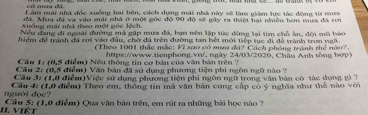 có mưa đá. 
Làm mái nhà đốc xuống hai bên, cách dựng mái nhà này sẽ làm giảm lực tác động từ mưa 
đá. Mưa đá va vào mái nhà ở một góc độ 90 độ sẽ gây ra thiệt hại nhiều hơn mưa đá rơi 
xuống mái nhà theo một góc lệch. 
Nếu đang đi ngoài đường mả gặp mưa đá, bạn nên lập tức dừng lại tìm chỗ ẩn, đội mũ bảo 
hiểm để tránh đá rơi vào đầu, chờ đá trên đường tan hết mới tiếp tục đi đề tránh trơn ngã. 
(Theo 1001 thắc mắc: Vì sao có mưa đá? Cách phòng tránh thế nào?. 
https://www.tienphong.vn/, ngày 24/03/2020, Châu Anh tổng hợp) 
Câu 1: (0,5 điểm) Nêu thông tin cơ bản của văn bản trên ? 
Câu 2: (0,5 điểm) Văn bản đã sử dụng phương tiện phi ngôn ngữ nào ? 
Câu 3: (1,0 điểm)Việc sử dụng phương tiện phi ngôn ngữ trong văn bản có tác dụng gì ? 
Câu 4: (1,0 điểm) Theo em, thông tin mà văn bản cung cấp có ý nghĩa như thế nào với 
người đọc? 
Câu 5: (1,0 điểm) Qua văn bản trên, em rút ra những bài học nào ? 
II. VIÉt