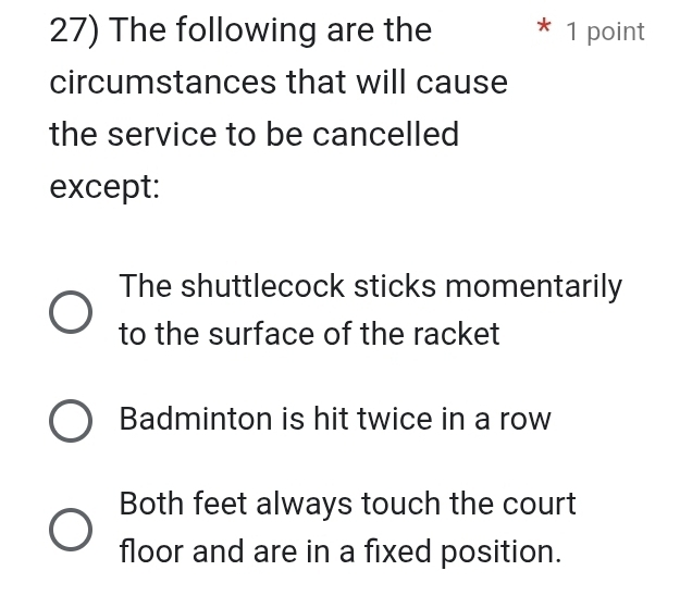 The following are the * 1 point
circumstances that will cause
the service to be cancelled
except:
The shuttlecock sticks momentarily
to the surface of the racket
Badminton is hit twice in a row
Both feet always touch the court
floor and are in a fixed position.