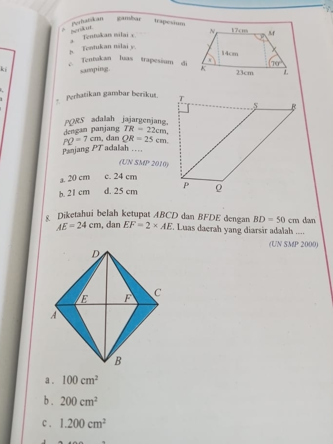 Perhatikan gambar trapesium
berikut.
a. Tentukan nilai x.
b. Tentukan nilai y.
c. Tentukan luas trapesium di
ki
samping. 
Perhatikan gambar berikut 
PQRS adalah jajargenjang,
dengan panjang TR=22cm,
PQ=7cm , dan QR=25cm.
Panjang PT adalah …
(UN SMP 2010)
a. 20 cm c. 24 cm
b. 21 cm d. 25 cm 
8. Diketahui belah ketupat ABCD dan BFDE dengan BD=50cm dan
AE=24cm , dan EF=2* AE Luas daerah yang diarsir adalah ....
(UN SMP 2000)
a . 100cm^2
b . 200cm^2
c . 1.200cm^2