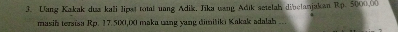 Uang Kakak dua kali lipat total uang Adik. Jika uang Adik setelah dibelanjakan Rp. 5000,00
masih tersisa Rp. 17.500,00 maka uang yang dimiliki Kakak adalah …