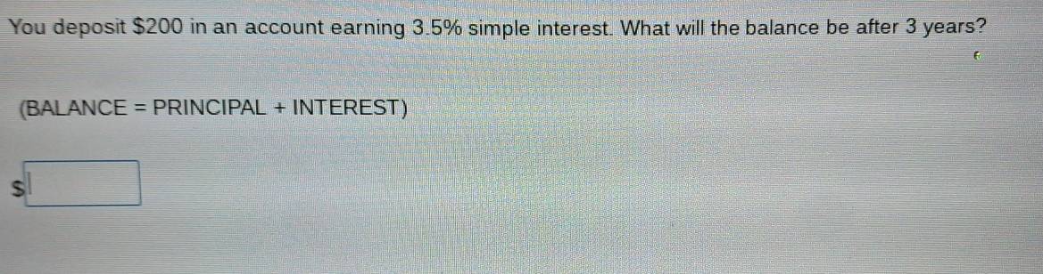 You deposit $200 in an account earning 3.5% simple interest. What will the balance be after 3 years? 
(BALANCE = PRINCIPAL + INTEREST) 
s□