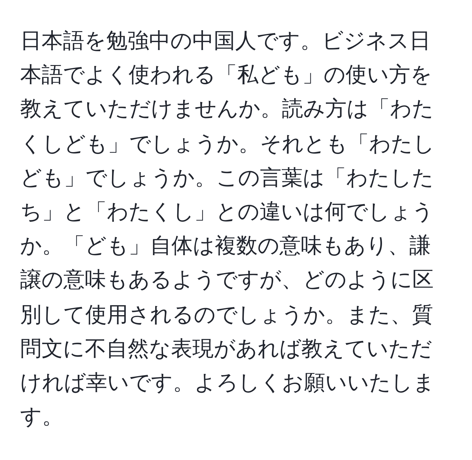 日本語を勉強中の中国人です。ビジネス日本語でよく使われる「私ども」の使い方を教えていただけませんか。読み方は「わたくしども」でしょうか。それとも「わたしども」でしょうか。この言葉は「わたしたち」と「わたくし」との違いは何でしょうか。「ども」自体は複数の意味もあり、謙譲の意味もあるようですが、どのように区別して使用されるのでしょうか。また、質問文に不自然な表現があれば教えていただければ幸いです。よろしくお願いいたします。