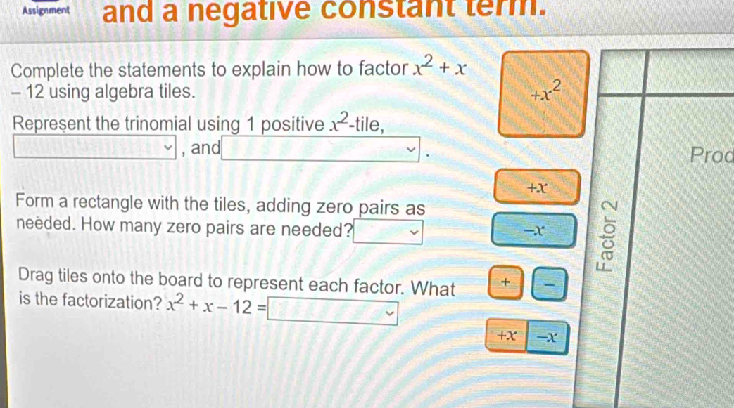 Assignment and a negative constant term. 
Complete the statements to explain how to factor x^2+x
- 12 using algebra tiles.
+x^2
Represent the trinomial using 1 positive x^2. -tile,
-1111111111111111111111 , and Prod
+X
Form a rectangle with the tiles, adding zero pairs as 
needed. How many zero pairs are needed?
-x
Drag tiles onto the board to represent each factor. What + 
is the factorization? x^2+x-12=□ ∈t □ V
+X -X