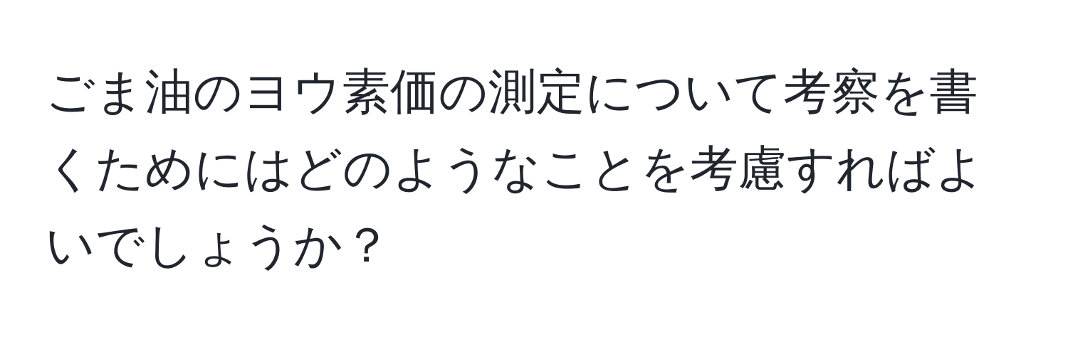 ごま油のヨウ素価の測定について考察を書くためにはどのようなことを考慮すればよいでしょうか？