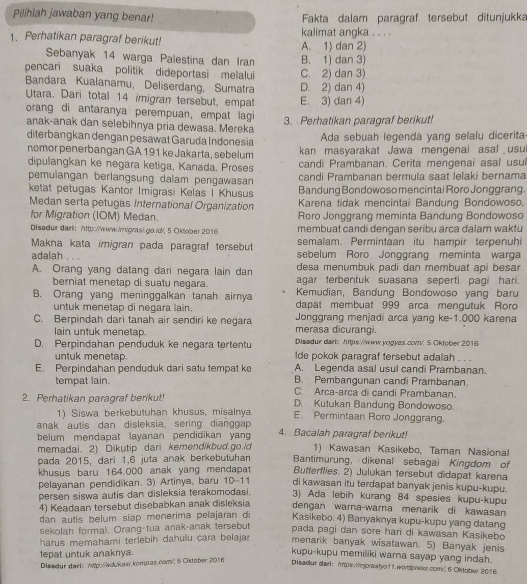 Pilihlah jawaban yang benar!
Fakta dalam paragraf tersebut ditunjukka
kalimat angka . . . .
1、 Perhatikan paragraf berikut!
A. 1) dan 2)
Sebanyak 14 warga Palestina dan Iran B. 1) dan 3)
pencari suaka politik dideportasi melalui C. 2) dan 3)
Bandara Kualanamu, Deliserdang, Sumatra D. 2) dan 4)
Utara. Dari total 14 imigran tersebut, empat E. 3) dan 4)
orang di antaranya perempuan, empat lagi
anak-anak dan selebihnya pria dewasa. Mereka 3. Perhatikan paragraf berikut!
diterbangkan dengan pesawat Garuda Indonesia  Ada sebuah legendá yang selalu dicerita
nomor penerbangan GA 191 ke Jakarta, sebelum kan masyarakat Jawa mengenai asal usul
dipulangkan ke negara ketiga, Kanada. Proses candi Prambanan. Cerita mengenai asal usul
pemulangan berlangsung dalam pengawasan candi Prambanan bermula saat lelaki bernama
ketat petugas Kantor Imigrasi Kelas I Khusus Bandung Bondowoso mencintai Roro Jonggrang.
Medan serta petugas International Organization Karena tidak mencintai Bandung Bondowoso,
for Migration (IOM) Medan. Roro Jonggrang meminta Bandung Bondowoso
Disadur dari： http://www.imigrasi.go.id/, 5 Oktober 2016 membuat candi dengan seribu arca dalam waktu
Makna kata imigran pada paragraf tersebut semalam. Permintaan itu hampir terpenuḫi
adalah ... sebelum Roro Jonggrang meminta warga
A. Orang yang datang dari negara lain dan desa menumbuk padi dan membuat api besar
berniat menetap di suatu negara. agar terbentuk suasana seperti pagi hari.
Kemudian, Bandung Bondowoso yang baru
B. Orang yang meninggalkan tanah airnya dapat membuat 999 arca mengutuk Roro
untuk menetap di negara lain.
C. Berpindah dari tanah air sendiri ke negara Jonggrang menjadi arca yang ke-1.000 karena
lain untuk menetap.
merasa dicurangi.
D. Perpindahan penduduk ke negara tertentu Disadur dari： https://www.yogyes.com/, 5 Oktober 2016
untuk menetap. lde pokok paragraf tersebut adalah . . .
E. Perpindahan penduduk dari satu tempat ke A. Legenda asal usul candi Prambanan.
tempat lain. B. Pembangunan candi Prambanan.
C. Arca-arca di candi Prambanan.
2. Perhatikan paragraf berikut! D. Kutukan Bandung Bondowoso.
1) Siswa berkebutuhan khusus, misalnya E. Permintaan Roro Jonggrang.
anak autis dan disleksia, sering dianggap
belum mendapat layanan pendidikan yang 4. Bacalah paragraf berikut!
memadai. 2) Dikutip dari kemendikbud.go.id 1) Kawasan Kasikebo, Taman Nasional
pada 2015, dari 1,6 juta anak berkebutuhan Bantimurung, dikenal sebagai Kingdom of
khusus baru 164.000 anak yang mendapat Butterflies. 2) Julukan tersebut didapat karena
pelayanan pendidikan. 3) Artinya, baru 10-11 di kawasan itu terdapat banyak jenis kupu-kupu.
persen siswa autis dan disleksia terakomodasi. 3) Ada lebih kurang 84 spesies kupu-kupu
4) Keadaan tersebut disebabkan anak disleksia dengan warna-warna menarik di kawasan
dan autis belum siap menerima pelajaran di Kasikebo. 4) Banyaknya kupu-kupu yang datang
sekolah formal. Orang-tua anak-anak tersebut pada pagi dan sore hari di kawasan Kasikebo
harus memahami terlebih dahulu cara belajar menarik banyak wisatawan. 5) Banyak jenis
tepat untuk anaknya. kupu-kupu memiliki warna sayap yang indah.
Disadur dari: http://edukasi.kompas.com/, 5 Oktober 2016
Disadur dari： https://mjprastyo11.wordpress.com/, 6 Oktober 2016