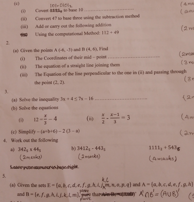 Covert 1111 to base 10 _ 
(ii) Convert 47 to base three using the subtraction method 
(iii) Add or carry out the following addition 
(iv) Using the computational Method: 112+49
2. 
(a) Given the points A(-6,-3) and B(4,6) , Find 
(i) The Coordinates of their mid - point_ 
(ii) The equation of a straight line joining them 
(iii) The Equation of the line perpendicular to the one in (ii) and passing through 
the point (2,2). 
3. 
(a) Solve the inequality 3x+4≤ 7x-16 _ 
(b) Solve the equations 
(i) 12= x/3 -4 (ii)  x/2 - (x-1)/3 =3
(c) Simplify -(a+b+6)-2(3-a)
4. Work out the following 
a) 342_5* 44_5 b) 3412_5-443_5 1111_2+543
L ca re 
5. 
(a) Given the sets E= a,b,c,d,e,f,g,h,i,j,m,n,o,p,q and A= a,b,c,d,e,f,g,h
and B= e,f,g,h,i,j,k,l,m tha