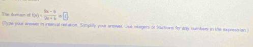 The domain of f(x)= (9x-6)/9x+6 is□
(Type your answer in interval notation. Simplify your answer. Use integers or fractions for any numbers in the expression.)