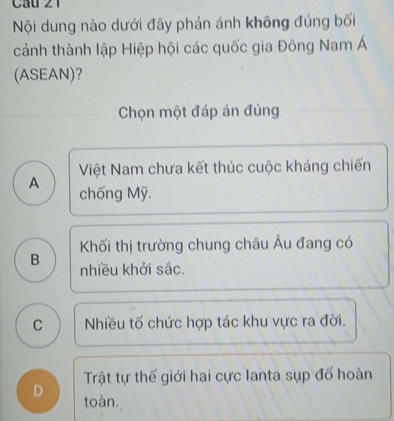 Cầu 21
Nội dung nào dưới đây phản ánh không đúng bối
cảnh thành lập Hiệp hội các quốc gia Đông Nam Á
(ASEAN)?
Chọn một đáp án đúng
Việt Nam chưa kết thúc cuộc kháng chiến
A
chống Mỹ.
Khối thị trường chung châu Âu đang có
B
nhiều khởi sắc.
C Nhiều tố chức hợp tác khu vực ra đời,
Trật tự thế giới hai cực Ianta sụp đố hoàn
D
toàn.