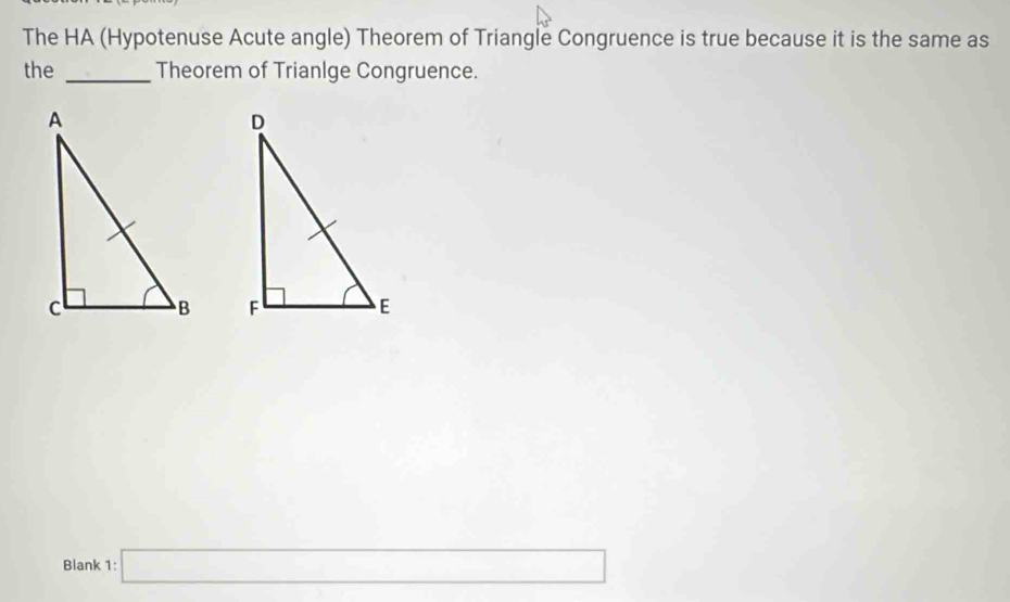 The HA (Hypotenuse Acute angle) Theorem of Triangle Congruence is true because it is the same as 
the _Theorem of Trianlge Congruence. 

Blank 1:□