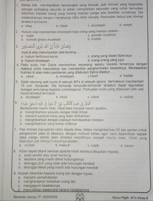 Setiap kali mendapatkan keuntungan yang banyak, pak Ahmad yang berprofesi
sebagai pedagang sayuran ia selalu menyisihkan sejumlah uang untuk kemudian
diberikan kepada orang yang kurang mampu yanga ada disekitar rumahnya. Dia
melakukannya dengan mengharap ridho Allah semata. Perbuatan terpuji pak Ahmad
tersebut termasuk.
a. infaq b. hibah c. shodaqoh d. waqaf
2. Hukum asal memberikan shadaqah bagi orang yang mampu adalah...
a wajib c. sunnah muakkad
b. sunnah ghairu muakkad d. mubah
3.
Ayat di atas menunjukkan dalil tentang....
a. hukum berbicara benar c. orang yang dapat dipercaya
b. hukum shodaqah d. orang-orang yang jujur
4. Pada suatu hari Zahra memberikan sepasang sepatu kepada temannya dengan
maksud untuk memuliakan dan memberikan penghormatan kepadanya. Berdasarkan
ilustrasi di atas maka pemberian yang dilakukan Zahra disebut ....
a. zakat b. shodaqah c.hibah d. hadiah
5. Salah seorang wali murid di sebuah MTs di wilayah jepara bermaksud memberikan
10 unit komputer. Dia berharap komputer-komputer tersebut dapat digunakan
sebagai penunjang kegiatan pembelajaran. Perbuatan mulia yang dilakukan oleh wali
murid tersebut termasuk . .
a. shodaqah b. hibah c. zakat d. hadiah
6. (a
Berdasarkan hadist Nabi, hibah bisa menjadi haram apabila...
a. menghibahkan sesuatu dengan tidak ikhlas
b. menarik kembali harta yang telah dihibahkan
c. menghibahkan dengan maksud mendapatkan imbalan
d. menghibahkan yang bukan miliknya
7. Pak Ahmad merupakan calon kepala desa, beliau menghibahkan 50 sak semen untuk
pengecoran jalan di desanya, dengan maksud beliau agar nanti dipemilihan kepala
desa warga sekitar jalan tersebut memilihnya menjadi kepala desa. Hibah yang
dilakukan pak Ahmad hukumnya adalah..
a mubah b. makruh c. wajib d. haram
8. Hibah dapat ditarik kembali apabila hibah tersebut ditujukan kepada…
a. anak sendiri atau anak kandung
b. saudara yang masih dekat hubungannya
c. tetangga jauh yang tidak ada hubungan kerabat
d. tetangga dekat yang masih ada hubungan kerabat
9. Hadiah diberikan kepada orang lain dengan tujuan…..
a. menjalin persahabatan
b. mengharapkan kebaikan orang lain
c. mengagumi kesetiannya
d memuliakan seseorang karena kebaikannya
Semester Genap TP. 2024/2025 49 Modul Fiqih MTs Kelas 8