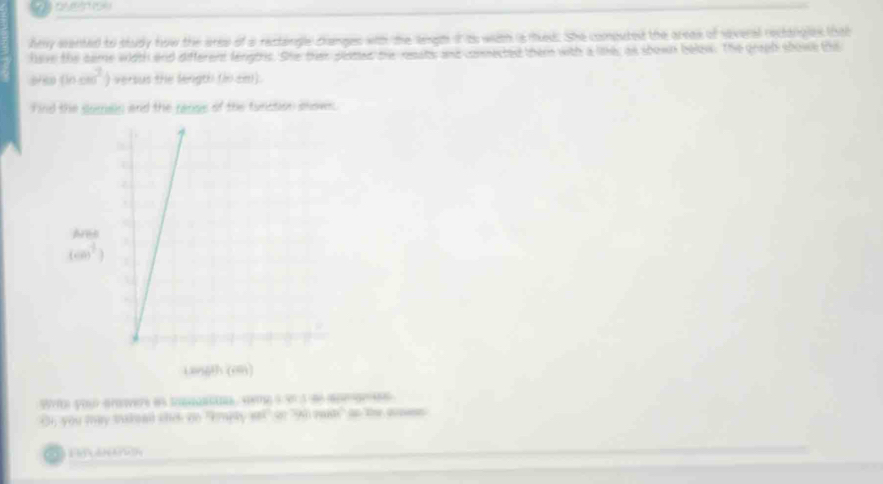 ao
hey wanted to study fww the aree of a rectangle changes ws te ange it as with is med. She computed the areas of siveral rectangles that
have the came width and differers lenghrs. She then pemed te neeats and comected them with a like; as shown below. The groph showe the
383 (hcm^2) versus the length (in cm).
Find the somain and the ranss of the function snows.
Bfr you aamers es touasi sig à 3º 3 s6 apears
Oh, you may takoed shck an "kmaty anl" on "90 eat" oo the aoess
Fó