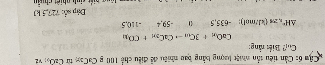 Cầu 6: Cần tiêu tốn nhiệt lượng bằng bao nhiêu để điều chế 100 g CaC_2(r) từ CaO_(r) và
C_(r) ? Biết rằng:
CaO_(r)+3C_(r)to CaC_2(r)+CO_(k)
△ H° 's, 298 (kJ/mol): -635,5 0 -59,4 -110,5
Đáp số: 727,5 kJ
a bi ế t sinh nhiệt chuẩn