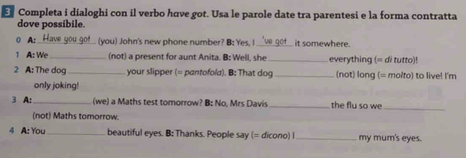 Completa i dialoghi con il verbo have got. Usa le parole date tra parentesi e la forma contratta 
dove possibile. 
( A: Have you got (you) John's new phone number? B: Yes, I_ it somewhere. 
1 A: We _(not) a present for aunt Anita. B: Well, she _everything (= di tutto)! 
2 A: The dog_ your slipper (= pantofola). B: That dog _(not) long (= molto) to live! I'm 
only joking! 
3 A:_ (we) a Maths test tomorrow? B: No, Mrs Davis_ the flu so we_ 
(not) Maths tomorrow. 
4 A: You _beautiful eyes. B: Thanks. People say (= dicono) I _my mum's eyes.