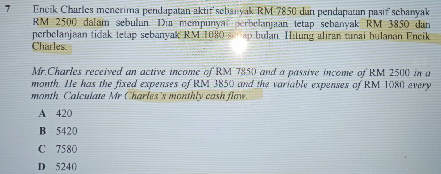 Encik Charles menerima pendapatan aktif sebanyak RM 7850 dan pendapatan pasif sebanyak
RM 2500 dalam sebulan. Dia mempunyai perbelanjaan tetap sebanyak RM 3850 dan
perbelanjaan tidak tetap sebanyak RM 1080 se ap bulan. Hitung aliran tunai bulanan Encik
Charles.
Mr.Charles received an active income of RM 7850 and a passive income of RM 2500 in a
month. He has the fixed expenses of RM 3850 and the variable expenses of RM 1080 every
month. Calculate Mr Charles’s monthly cash flow.
A 420
B 5420
C 7580
D 5240