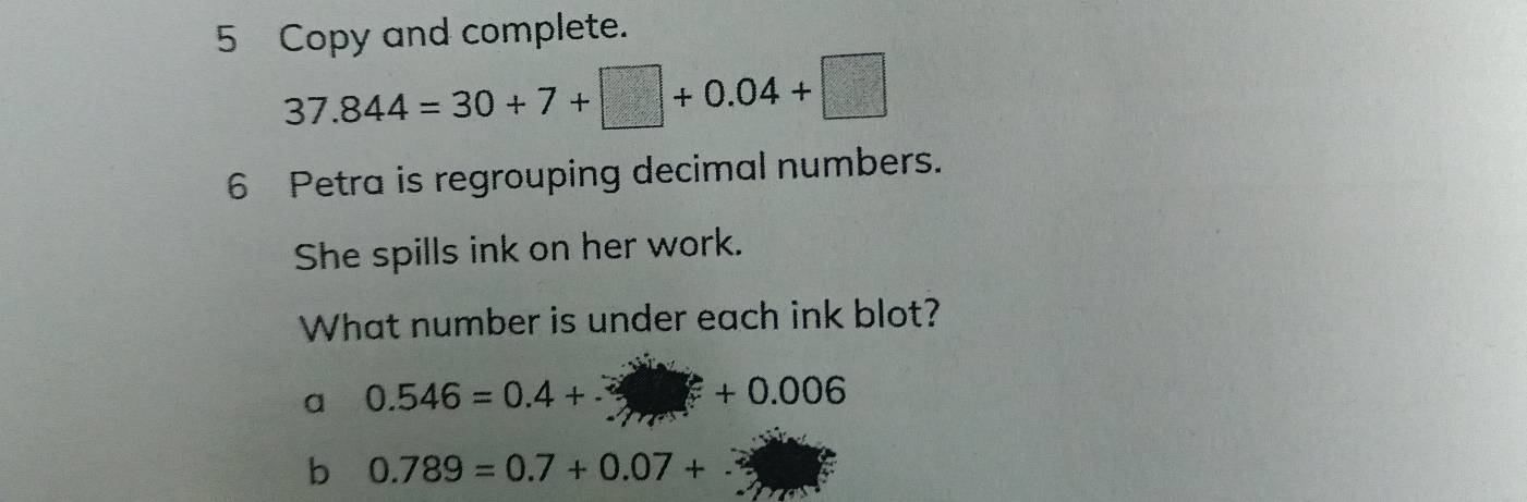 Copy and complete.
37.844=30+7+□ +0.04+□
6 Petra is regrouping decimal numbers. 
She spills ink on her work. 
What number is under each ink blot? 
a 0.546=0.4+□ +0.006
b 0.789=0.7+0.07+