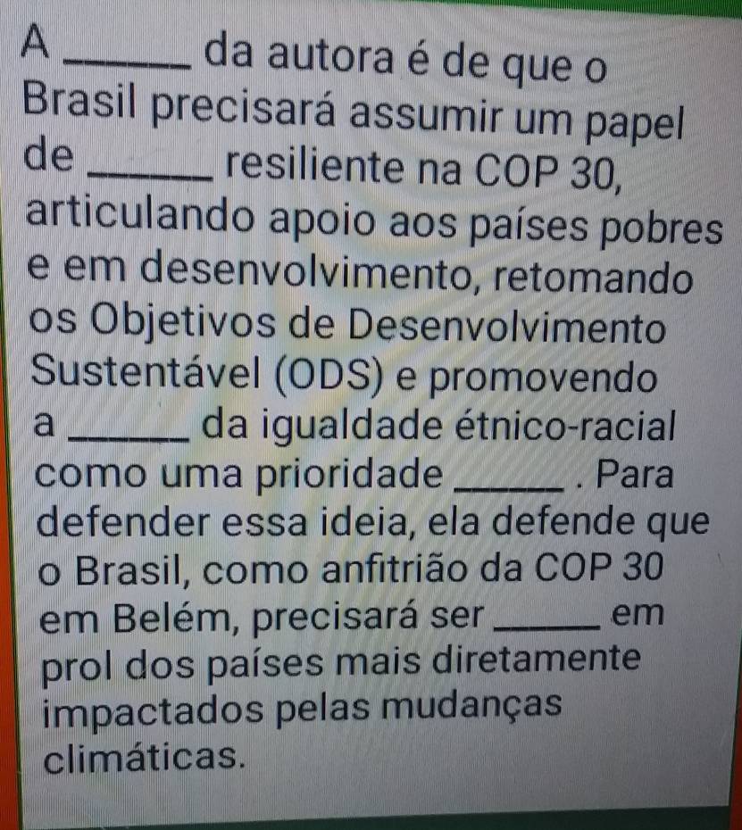 A _da autora é de que o 
Brasil precisará assumir um papel 
de _resiliente na COP 30, 
articulando apoio aos países pobres 
e em desenvolvimento, retomando 
os Objetivos de Desenvolvimento 
Sustentável (ODS) e promovendo 
a _da igualdade étnico-racial 
como uma prioridade _. Para 
defender essa ideia, ela defende que 
o Brasil, como anfitrião da COP 30
em Belém, precisará ser _em 
prol dos países mais diretamente 
impactados pelas mudanças 
climáticas.