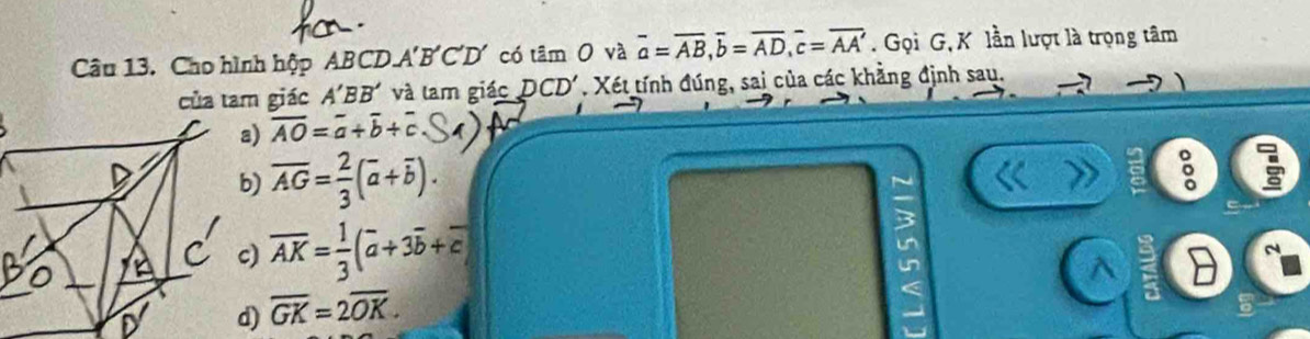 Cho hình hộp ABCD A' B 'C'D' có tâm O và overline a=overline AB, overline b=overline AD, overline c=overline AA. Gọi G, K lần lượt là trọng tâm
của tam giác A'BB' và lam giác DCD'. Xét tính đúng, sai của các khẳng định sau.
a) overline AO=overline a+overline b+overline c
b) overline AG= 2/3 (overline a+overline b). 
3
c) overline AK= 1/3 (overline a+3overline b+overline c)
un^(d) overline GK)=2overline OK.