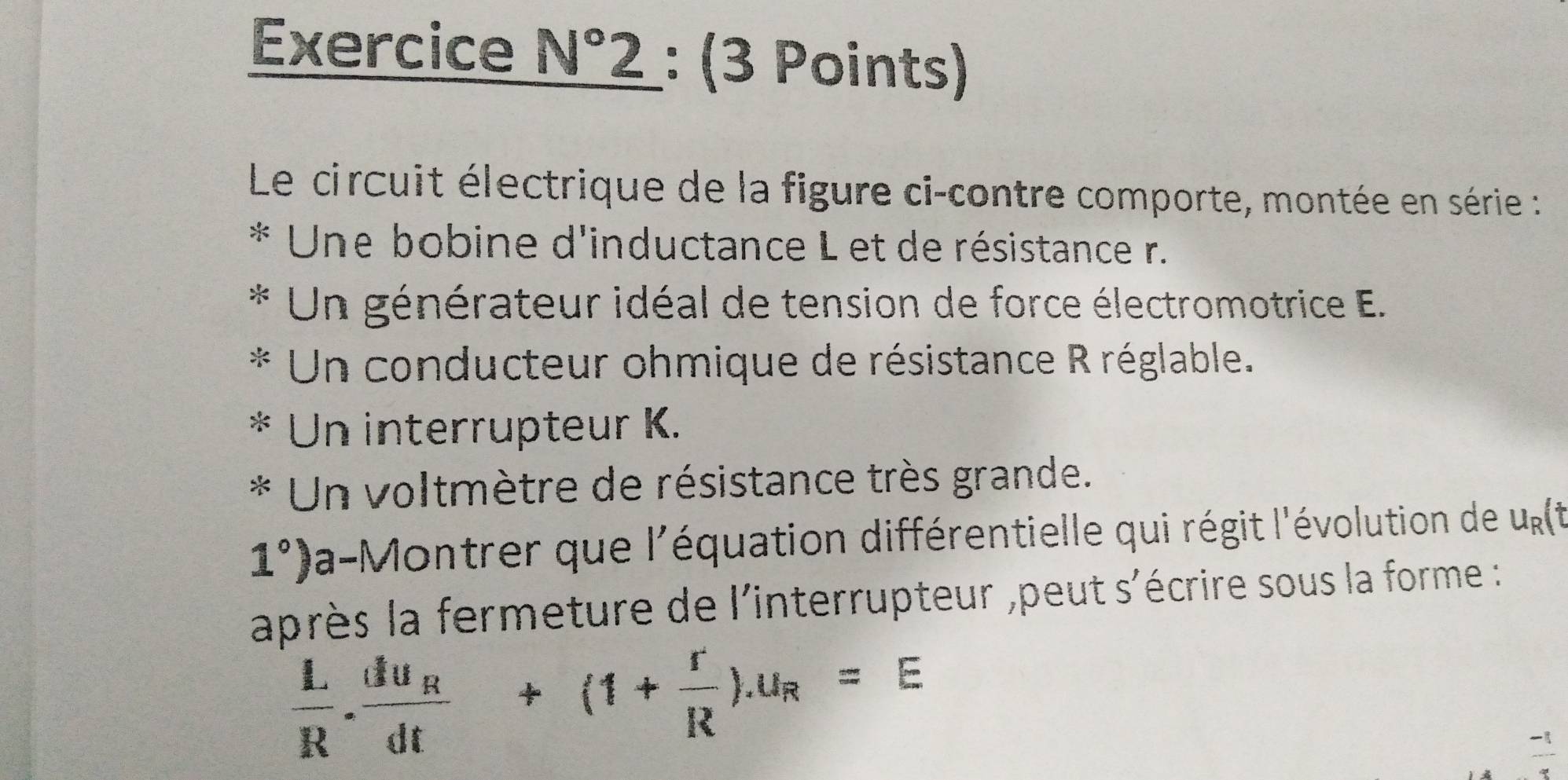 Exercice N° 2 2 : (3 Points) 
Le circuit électrique de la figure ci-contre comporte, montée en série : 
* Une bobine d'inductance L et de résistance r. 
* Un générateur idéal de tension de force électromotrice E. 
* Un conducteur ohmique de résistance R réglable. 
* Un interrupteur K. 
* Un voltmètre de résistance très grande.
1°) la-Montrer que l'équation différentielle qui régit l'évolution de u_R(t
après la fermeture de l'interrupteur ,peut s'écrire sous la forme :
 L/R .frac du_Rdt+(1+ r/R ).u_R=E
-