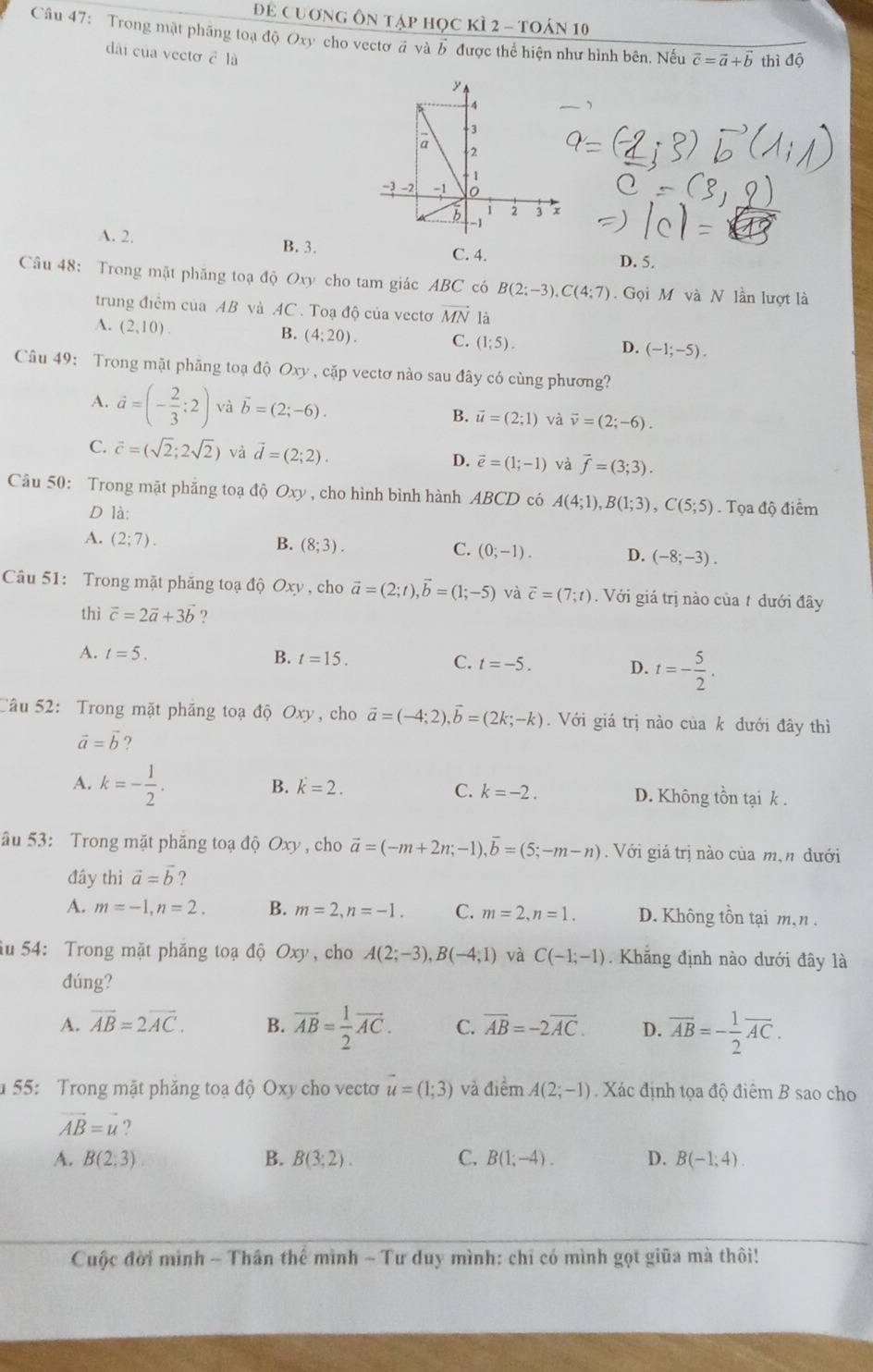 Để cuơng ôn tập học kì 2 - toán 10
Câu 47: Trong mật phãng toạ độ Oxy cho vectơ đ và b được thể hiện như hình bên, Nếu vector c=vector a+vector b thì độ
dài của vecto c là
、
A. 2. B. 3. C. 4. D. 5.
Câu 48: Trong mật phăng toạ độ Oxy cho tam giác ABC có B(2:-3),C(4:7). Gọi M và N lần lượt là
trung điểm của AB và AC. Toạ độ của vectơ vector MN là
A. (2,10)
B. (4;20). C. (1;5). D. (-1;-5).
Câu 49: Trong mặt phăng toạ độ Oxy , cặp vectơ nào sau đây có cùng phương?
A. vector a=(- 2/3 :2) và vector b=(2;-6). B. vector u=(2;1) và vector v=(2;-6).
C. vector c=(sqrt(2);2sqrt(2)) và vector d=(2;2). D. vector e=(1;-1) và vector f=(3;3).
Câu 50: Trong mặt phẳng toạ độ Oxy , cho hình bình hành ABCD có A(4;1),B(1;3),C(5;5). Tọa độ điểm
D là:
A. (2;7).
B. (8;3). C. (0;-1). D. (-8;-3).
Câu 51: Trong mặt phăng toạ độ Oxy , cho vector a=(2;t),vector b=(1;-5) và vector c=(7;t). Với giá trị nào của t dưới đây
thì vector c=2vector a+3b ?
A. t=5. B. t=15. C. t=-5. D. t=- 5/2 .
Câu 52: Trong mặt phăng toạ độ Oxy, cho vector a=(-4;2),vector b=(2k;-k). Với giá trị nào của k dưới đây thì
vector a=vector b ?
B. k=2. C. k=-2.
A. k=- 1/2 . D. Không tồn tại k .
âu 53: Trong mặt phăng toạ độ Oxy, cho vector a=(-m+2n;-1),vector b=(5;-m-n) Với giá trị nào của m,n đưới
đây thì vector a=vector b ?
A. m=-1,n=2. B. m=2,n=-1. C. m=2,n=1. D. Không tồn tại m,n .
âu 54: Trong mặt phăng toạ độ Oxy, cho A(2;-3),B(-4;1) và C(-1,-1) Khẳng định nào dưới đây là
đúng?
A. overline AB=2overline AC. B. overline AB= 1/2 overline AC. C. overline AB=-2overline AC. D. overline AB=- 1/2 overline AC.
u 55: Trong mặt phăng toạ độ Oxy cho vectơ vector u=(1;3) và điểm A(2;-1). Xác định tọa độ điểm B sao cho
vector AB=vector u
A. B(2;3) B. B(3;2). C. B(1;-4). D. B(-1,4).
Cuộc đời mình - Thân thể mình - Tư duy mình: chỉ có mình gọt giữa mà thôi!