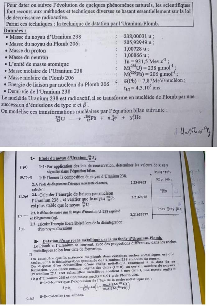 Pour dater ou suivre l'évolution de quelques phénomènes naturels, les scientifiques
font recours aux méthodes et techniques diverses se basant essentiellement sur la loi
de décroissance radioactive.
Parmi ces techniques : la technique de datation par l’Uranium-Plomb.
Données :
Masse du noyau d’Uranium 238 238,00031 u ;
Masse du noyau du Plomb 206 205,92949 u ;
Masse du proton 1,00728 u ;
Masse du neutron 1.00866 u :
L'unité de masse atomique
1u=931,5Mev.c^(-2);
Masse molaire de l’Uranium 238
M(^238U)=238g.moI^(-1);
Masse molaire du Plomb 206
M(^206Pb)=206g.mol^(-1);
delta (Pb)=7,87Me V/nucléon ;
Energie de liaison par nucléon du Plomb 206 t_1/2=4,5.10^9ans.
Demi-vie de l'Uranium 238
Le nucléide Uranium 238 est radioactif, il se transforme en nucléide de Plomb par une
succession d'émissions de type α et β .
On modélise ces transformations nucléaires par l'équation bilan suivante :
_(92)^(238)Uto _(82)^(-206)Pb+x_(-1)^0e+y_2^(4He
1• Etude du noyau d'Uranium _n^(231)U
(1pt) 1-1-Par application des lois de conservation, déterminer les valeurs de x et y
signalés dans l’équation bilan.
Mc ^circ)10°
(0,75pt) 1-2-Donner la composition du noyau d'Uranium 238.
92
2. A l'aide du diagramme d'énergie représenté ci-contre, 2,2349863 p: ,146 n
calculer :
(1,5pt 2.1. Calculer l’énergie de liaison par nucléon ²U
l'Uranium 238 , et vérifier que le noyau _(12)^(206)F b 2,2169728
est plus stable que le noyau _(12)^(238)U.
2.2, le défaut de masse Am du noyau d'uranium U 238 exprimé Pb+x. _(-1)^0e+y H 
1pt en kilogramme (kg). 2,21653777
2.3 calculer l'energie libere libéréé lors de la désintegration
1 pt d'un noyau d'uranium
Datation d June roche métallique par la méthode d'Uranium-Plomb.
Le Plomb et l'Uranium se trouvent, avec des proportions différentes, dans les roches
métalliques selon leur date de formation.
D
On considère que la présence du plomb dans certaines roches métalliques est due
seulement à la désintégration spontanée de 1°U Uranium 238 au cours du temps.
On dispose d'un échantillon d'une roche métallique contenant à la date de sa
formation, considérée comme origine des dates (t=0) , un certain nombre de noyaux
d°U UraniumU. Cet échantillon métallique contient à une date t, une masse m_0(t)=
10 g d*Uranium 238 et une masse m_Po(t)=0.01 g de Plomb 206.
2-1- Montrer que l'expression de l'âge de la roche métallique est :
2 pts t=frac t_1/2Ln2Ln(1+frac m_p_0(t)M(^238U)m_0(t)M(^206Pb))
0.5pt 2-2- Calculer t en années.