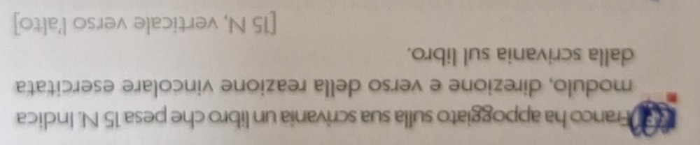 Franco ha appoggiato sulla sua scrivania un libro che pesa 15 N. Indica 
modulo, direzione e verso della reazione vincolare esercitata 
dalla scrivania sul libro. 
[ 15 N, verticale verso l'alto]