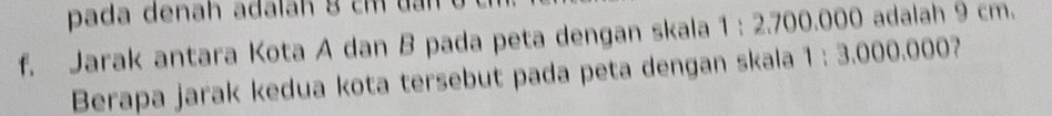 pada denah adalah 8 cm đan 
f. Jarak antara Kota A dan B pada peta dengan skala 1 : 2.700.000 adalah 9 cm. 
Berapa jarak kedua kota tersebut pada peta dengan skala 1 : 3.000.000?