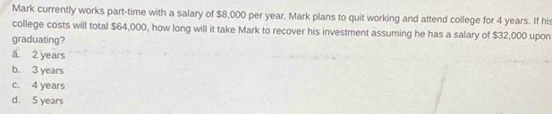 Mark currently works part-time with a salary of $8,000 per year. Mark plans to quit working and attend college for 4 years. If his
college costs will total $64,000, how long will it take Mark to recover his investment assuming he has a salary of $32,000 upon
graduating?
a. 2 years
b. 3 years
c. 4 years
d. 5 years