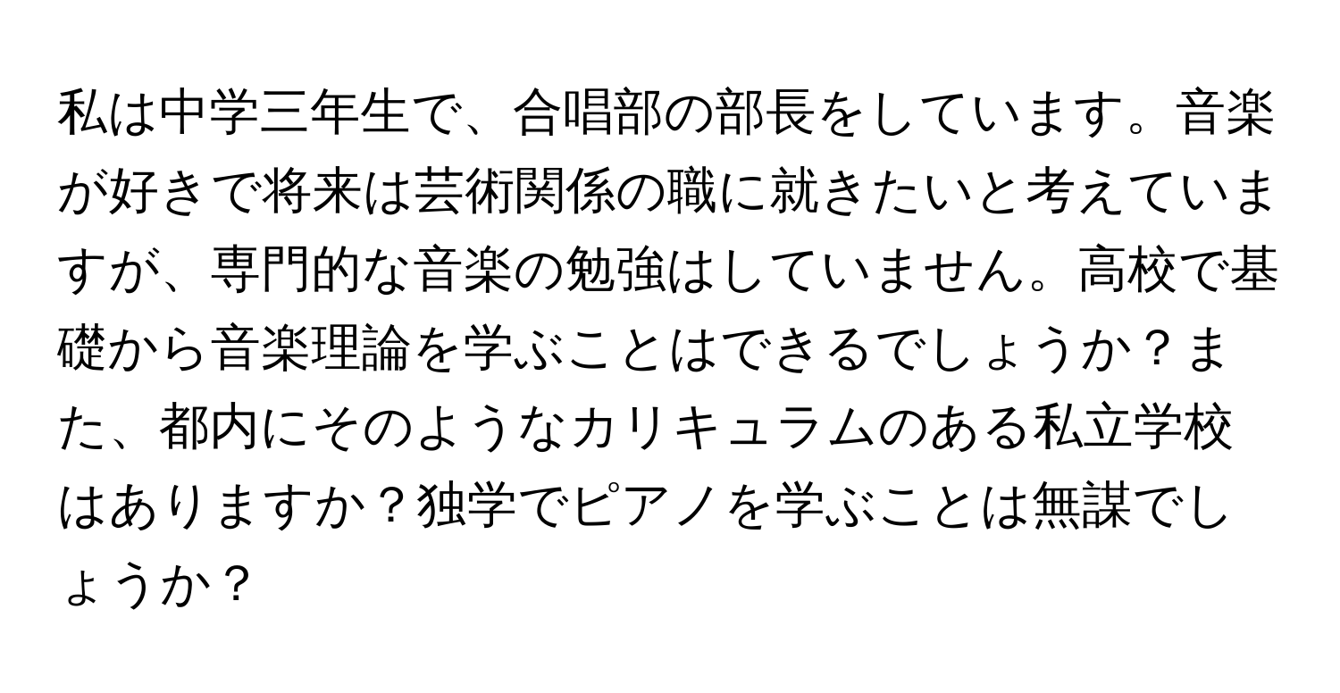 私は中学三年生で、合唱部の部長をしています。音楽が好きで将来は芸術関係の職に就きたいと考えていますが、専門的な音楽の勉強はしていません。高校で基礎から音楽理論を学ぶことはできるでしょうか？また、都内にそのようなカリキュラムのある私立学校はありますか？独学でピアノを学ぶことは無謀でしょうか？