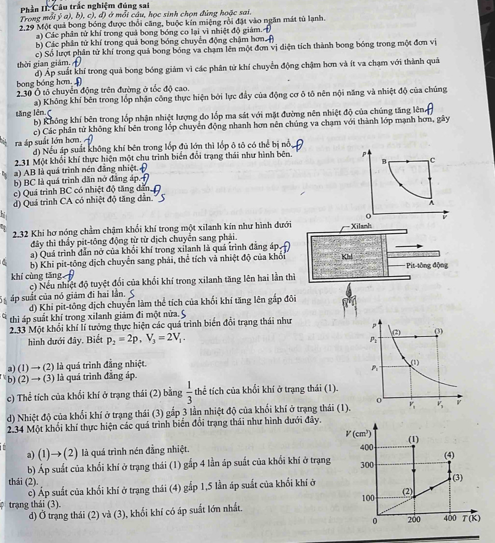 Phần II. Câu trắc nghiệm đúng sai
Trong mỗi ý a), b), c), d) ở mỗi câu, học sinh chọn đúng hoặc sai.
2.29 Một quả bong bóng được thổi căng, buộc kín miệng rồi đặt vào ngăn mát tủ lạnh.
a) Các phân tử khí trong quả bong bóng co lại vì nhiệt độ giảm.
b) Các phân tử khí trong quả bong bóng chuyển động chậm hơn
c) Số lượt phân tử khí trong quả bong bóng va chạm lên một đơn vị diện tích thành bong bóng trong một đơn vị
thời gian giảm.
d) Áp suất khí trong quả bong bóng giảm vì các phân tử khí chuyển động chậm hơn và ít va chạm với thành quả
bong bóng hơn. 
2.30 Ô tô chuyển động trên đường ở tốc độ cao.
a) Không khí bên trong lốp nhận công thực hiện bởi lực đẩy của động cơ ô tô nên nội năng và nhiệt độ của chúng
tăng lên.(
b) Không khí bên trong lốp nhận nhiệt lượng do lốp ma sát với mặt đường nên nhiệt độ của chúng tăng lên
c) Các phân tử không khí bên trong lốp chuyển động nhanh hơn nên chúng va chạm với thành lớp mạnh hơn, gây
ra áp suất lớn hơn.
d) Nếu áp suất không khí bên trong lốp đủ lớn thì lốp ô tô có thể bị nổ
2.31 Một khối khí thực hiện một chu trình biến đổi trạng thái như hình bên.
P
B C
a) AB là quá trình nén đẳng nhiệt.
b) BC là quá trình dãn nở đẳng áp.
c) Quá trình BC có nhiệt độ tăng dẫn,
d) Quá trình CA có nhiệt độ tăng dần.
A
hi
o
v
2.32 Khi hơ nóng chầm chậm khối khí trong một xilanh kín như hình dưới Xilanh
đây thì thấy pit-tông động từ từ dịch chuyển sang phải.
a) Quá trình đẫn nở của khối khí trong xilanh là quá trình đăng áp.
b) Khi pit-tông dịch chuyển sang phải, thể tích và nhiệt độ của khổi Khi
Pit-tingdog
khí cùng tăng
c) Nếu nhiệt độ tuyệt đối của khối khí trong xilanh tăng lên hai lần thì
áp suất của nó giảm đi hai lần.
d) Khi pit-tông dịch chuyến làm thể tích của khối khí tăng lên gấp đôi
thì áp suất khí trong xilanh giảm đi một nửa. S
2.33 Một khổi khí lí tưởng thực hiện các quá trình biển đổi trạng thái như
hình dưới đây. Biết p_2=2p,V_3=2V_1.
a) (1) → (2) là quá trình đắng nhiệt. 
b) (2) → (3) là quá trình đẳng áp.
c) Thể tích của khối khí ở trạng thái (2) bằng  1/3  thể tích của khối khí ở trạng thái (1).
d) Nhiệt độ của khối khí ở trạng thái (3) gấp 3 lần nhiệt độ của khối khí ở trạng thái (1)
2.34 Một khối khí thực hiện các quá trình biến đổi trạng thái như hình dưới đây.
V(cm^3) (1)
a) (1)→ (2) là quá trình nén đẳng nhiệt. 400
(4)
b) Áp suất của khối khí ở trạng thái (1) gấp 4 lần áp suất của khối khí ở trạng 300
thái (2).
c) Áp suất của khối khí ở trạng thái (4) gấp 1,5 lần áp suất của khối khí ở
(3)
(2)
100
trạng thái (3).
d) Ở trạng thái (2) và (3), khối khí có áp suất lớn nhất.
0 200 400 T(K)