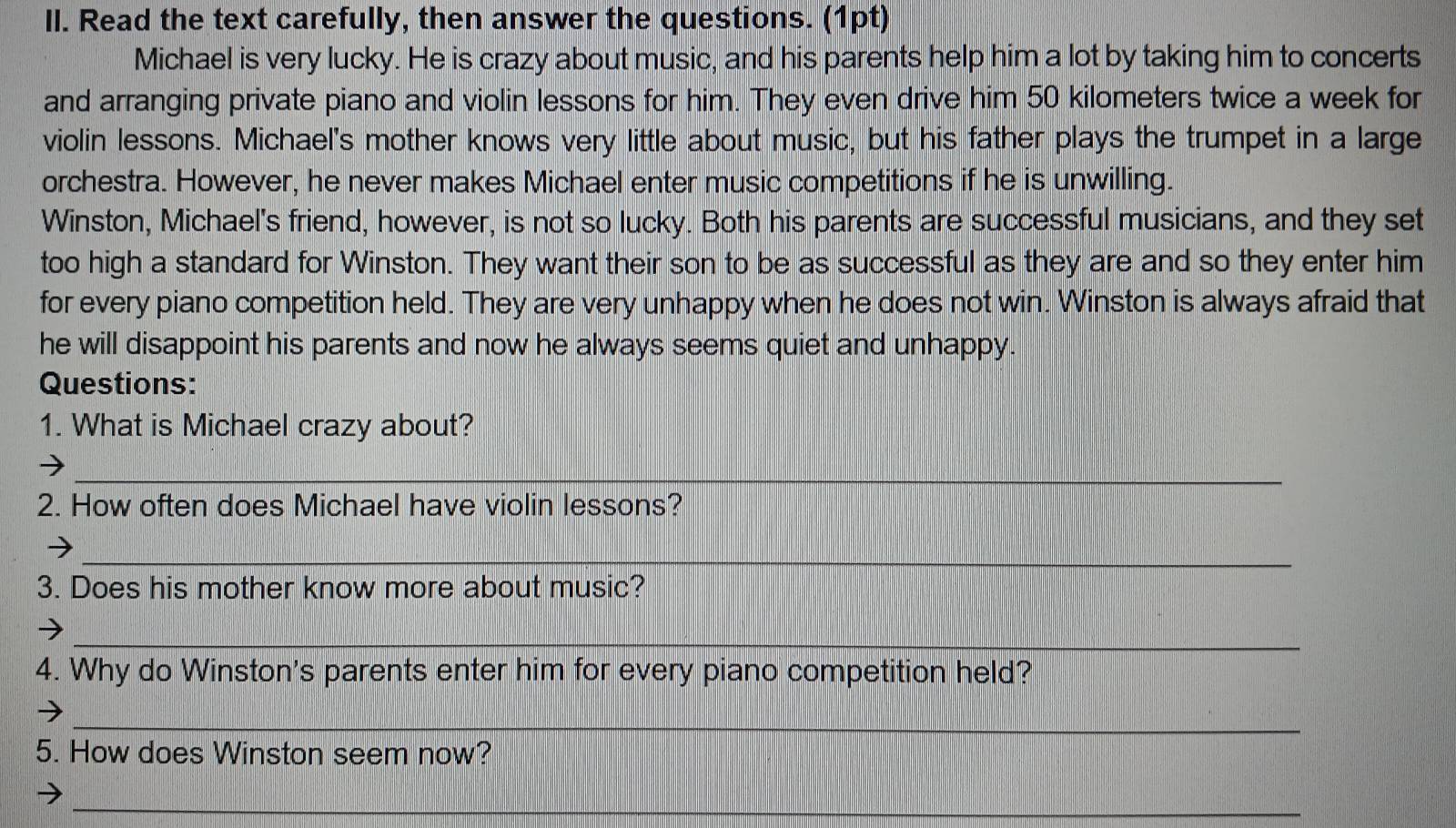 Read the text carefully, then answer the questions. (1pt) 
Michael is very lucky. He is crazy about music, and his parents help him a lot by taking him to concerts 
and arranging private piano and violin lessons for him. They even drive him 50 kilometers twice a week for 
violin lessons. Michael's mother knows very little about music, but his father plays the trumpet in a large 
orchestra. However, he never makes Michael enter music competitions if he is unwilling. 
Winston, Michael's friend, however, is not so lucky. Both his parents are successful musicians, and they set 
too high a standard for Winston. They want their son to be as successful as they are and so they enter him 
for every piano competition held. They are very unhappy when he does not win. Winston is always afraid that 
he will disappoint his parents and now he always seems quiet and unhappy. 
Questions: 
1. What is Michael crazy about? 
_ 
2. How often does Michael have violin lessons? 
_ 
3. Does his mother know more about music? 
_ 
4. Why do Winston's parents enter him for every piano competition held? 
_ 
5. How does Winston seem now? 
_