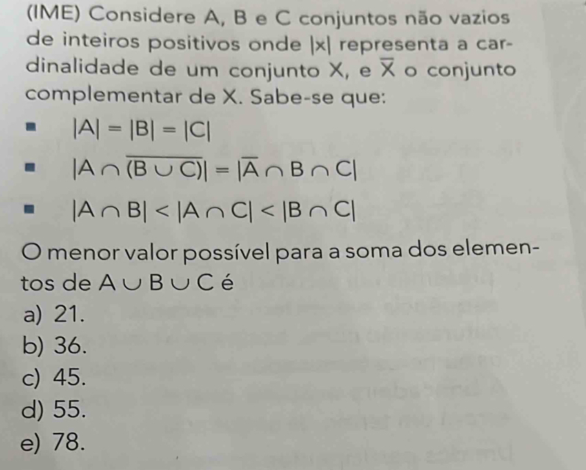 (IME) Considere A, B e C conjuntos não vazios
de inteiros positivos onde |x| representa a car-
dinalidade de um conjunto X, e overline X o conjunto
complementar de X. Sabe-se que:
|A|=|B|=|C|
|A∩ overline (B∪ C)|=|overline A∩ B∩ C|
|A∩ B|
O menor valor possível para a soma dos elemen-
tos de A∪ B∪ C é
a) 21.
b) 36.
c) 45.
d) 55.
e) 78.