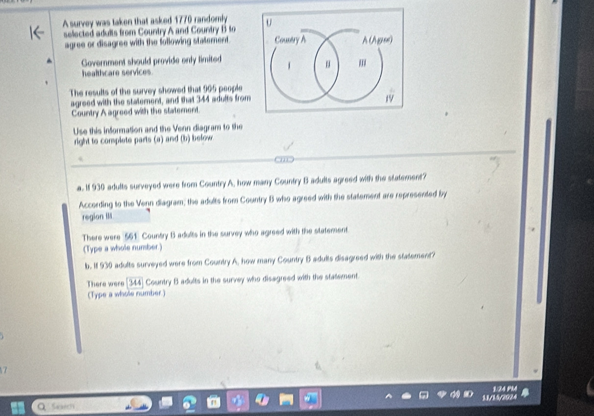A survey was taken that asked 1770 randomly U 
selected adults from Country A and Country B to 
agree or disagree with the following statement. Country A À (A grss) 
Government should provide only limited 
m 
healthcare services. 
The results of the survey showed that 905 people 
agreed with the statement, and that 344 adults from
19
Country A agreed with the statement. 
Use this information and the Venn diagram to the 
right to complete parts (a) and (b) below. 
a. If 930 adults surveyed were from Country A. how many Country B adults agreed with the statement? 
According to the Venn diagram; the adults from Country B who agreed with the statement are represented by 
region III. 
There were 561 Country B adults in the survey who agreed with the statement. 
(Type a whole number.) 
b. If 930 adults surveyed were from Country A, how many Country B adults disagreed with the statement? 
There were [344] Country B adults in the survey who disagreed with the statement. 
(Type a whole number.) 
17 
1/24 PM 
11/15/2024