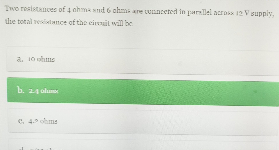 Two resistances of 4 ohms and 6 ohms are connected in parallel across 12 V supply,
the total resistance of the circuit will be
a. 10 ohms
b. 2.4 ohms
C. 4.2 ohms