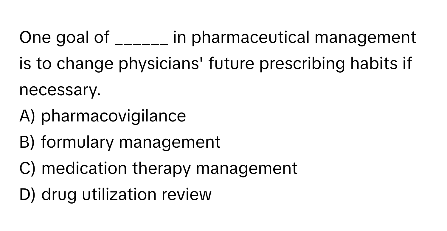 One goal of ______ in pharmaceutical management is to change physicians' future prescribing habits if necessary.

A) pharmacovigilance 
B) formulary management 
C) medication therapy management 
D) drug utilization review