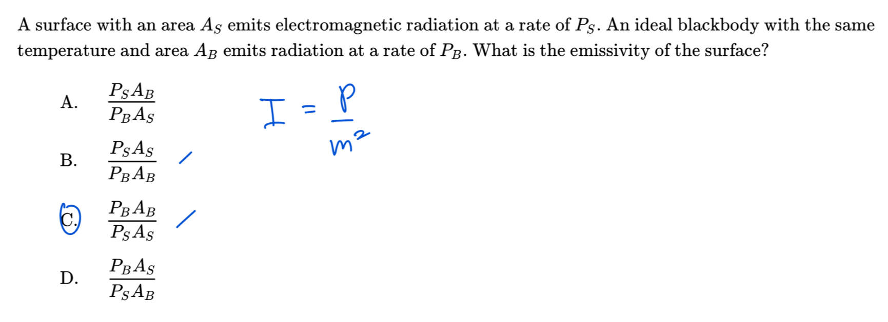 A surface with an area A_S emits electromagnetic radiation at a rate of P_S. An ideal blackbody with the same
temperature and area A_B emits radiation at a rate of P_B. What is the emissivity of the surface?
A. frac P_SA_BP_BA_S
B. frac P_SA_SP_BA_B
c) frac P_BA_BP_SA_S
D. frac P_BA_SP_SA_B