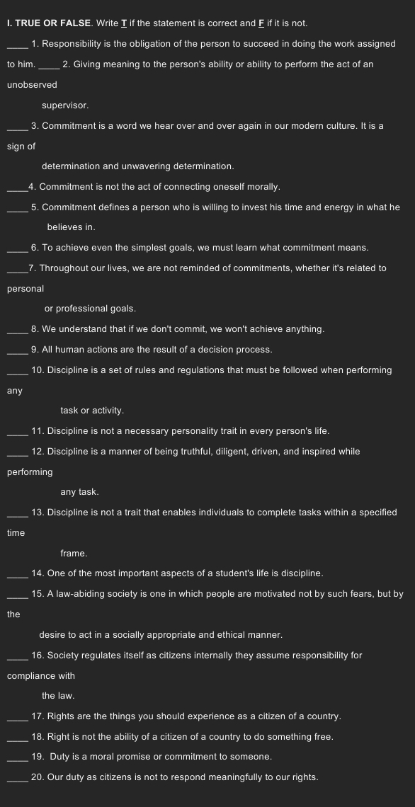 TRUE OR FALSE. Write I if the statement is correct and E if it is not. 
_1. Responsibility is the obligation of the person to succeed in doing the work assigned 
to him. _2. Giving meaning to the person's ability or ability to perform the act of an 
unobserved 
supervisor. 
_3. Commitment is a word we hear over and over again in our modern culture. It is a 
sign of 
determination and unwavering determination. 
_4. Commitment is not the act of connecting oneself morally. 
_ 
5. Commitment defines a person who is willing to invest his time and energy in what he 
believes in. 
_6. To achieve even the simplest goals, we must learn what commitment means. 
_7. Throughout our lives, we are not reminded of commitments, whether it's related to 
personal 
or professional goals. 
_8. We understand that if we don't commit, we won't achieve anything. 
_ 
9. All human actions are the result of a decision process 
_ 
10. Discipline is a set of rules and regulations that must be followed when performing 
any 
task or activity. 
_11. Discipline is not a necessary personality trait in every person's life. 
_12. Discipline is a manner of being truthful, diligent, driven, and inspired while 
performing 
any task. 
_13. Discipline is not a trait that enables individuals to complete tasks within a specified 
time 
frame. 
_14. One of the most important aspects of a student's life is discipline. 
_ 
15. A law-abiding society is one in which people are motivated not by such fears, but by 
the 
desire to act in a socially appropriate and ethical manner. 
_16. Society regulates itself as citizens internally they assume responsibility for 
compliance with 
the law. 
_17. Rights are the things you should experience as a citizen of a country 
_ 
18. Right is not the ability of a citizen of a country to do something free. 
_19. Duty is a moral promise or commitment to someone. 
_20. Our duty as citizens is not to respond meaningfully to our rights.
