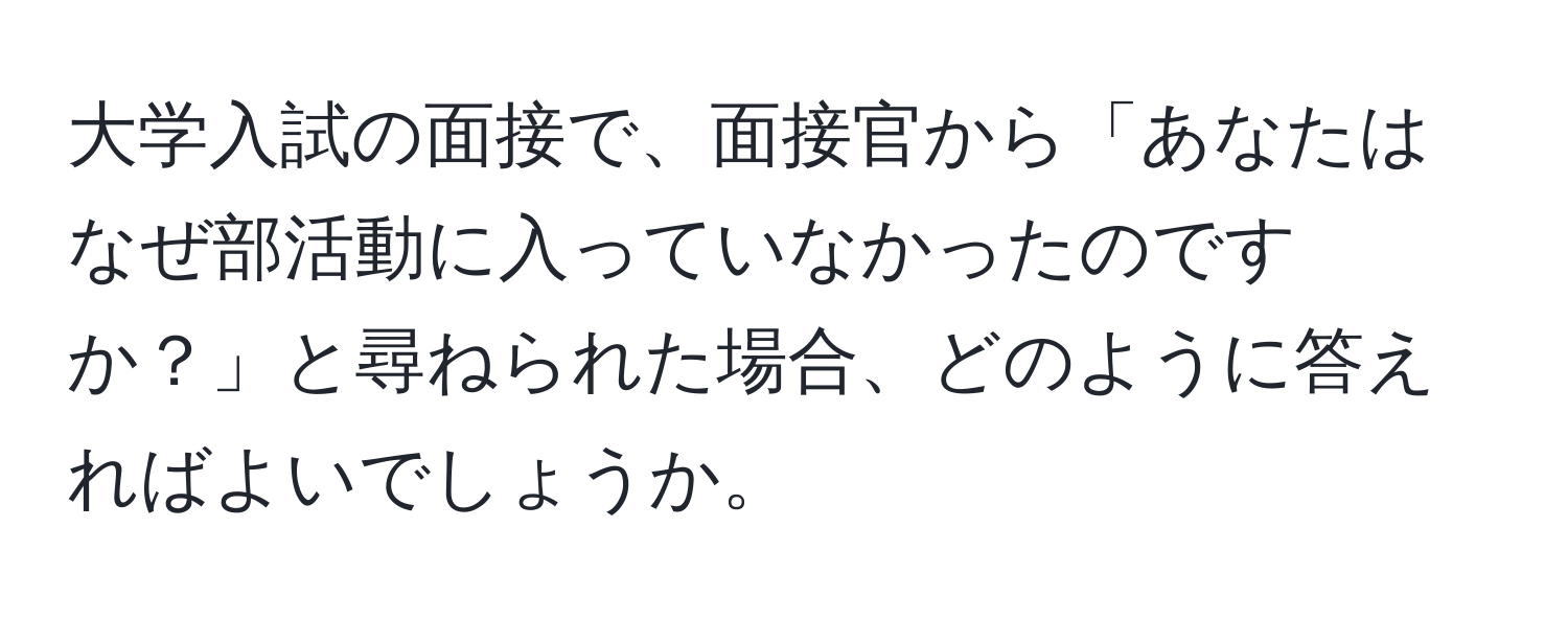 大学入試の面接で、面接官から「あなたはなぜ部活動に入っていなかったのですか？」と尋ねられた場合、どのように答えればよいでしょうか。