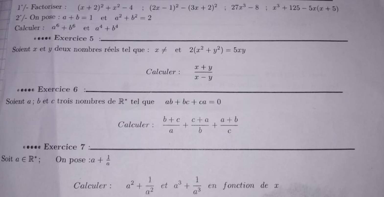 1° /- Factoriser : (x+2)^2+x^2-4; (2x-1)^2-(3x+2)^2; 27x^3-8; x^3+125-5x(x+5)
2° /- On pose : a+b=1 et a^2+b^2=2
Calculer : a^6+b^6 et a^4+b^4
••••• Exercice 5_ 
Soient x et y deux nombres réels tel que : x!= et 2(x^2+y^2)=5xy
Calculer :  (x+y)/x-y 
•• Exercice 6 :_ 
Soient a; b et c trois nombres de R^* tel que ab+bc+ca=0
Calculer :  (b+c)/a + (c+a)/b + (a+b)/c 
Exercice 7 :_ 
Soit a∈ R^*; On pose : a+ 1/a 
Calculer : a^2+ 1/a^2  et a^3+ 1/a^3  en fonction de x