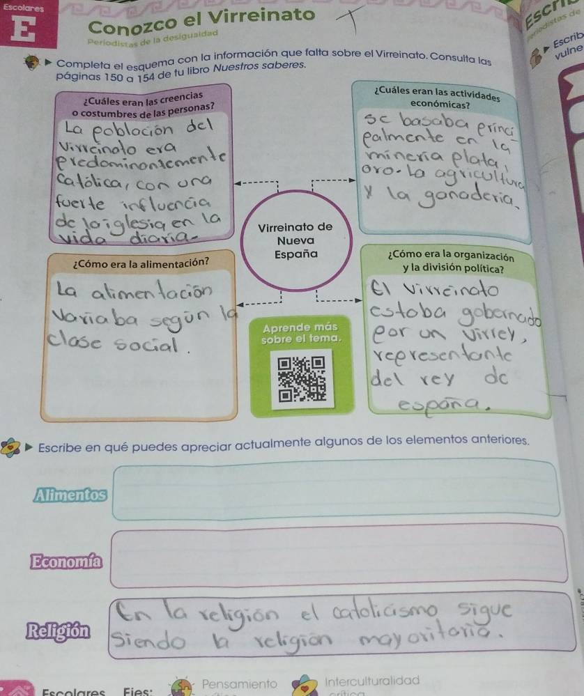 Escolares 
E Conozco el Virreinato 
Escril 
distas de 
Periodistas de la desiguaidad 
Escrib 
Completa el esquema con la información que falta sobre el Virreinato. Consulta las 
vulne 
páginas 150 a 154 de tu libro Nuestros saberes. 
¿Cuáles eran las creencias 
¿Cuáles eran las actividades 
o costumbres de las personas? 
económicas? 
Vi nc 
Virreinato de 
Nueva 
¿Cómo era la alimentación? España ¿Cómo era la organización 
y la división política? 
Aprende más 
sobre el tema. 
ey 
Escribe en qué puedes apreciar actualmente algunos de los elementos anteriores. 
Alimentos 
Economía 
Religión 
Fies Pensamiento Interculturalidad