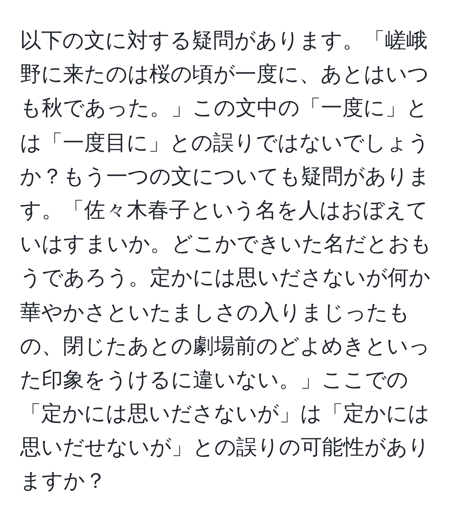 以下の文に対する疑問があります。「嵯峨野に来たのは桜の頃が一度に、あとはいつも秋であった。」この文中の「一度に」とは「一度目に」との誤りではないでしょうか？もう一つの文についても疑問があります。「佐々木春子という名を人はおぼえていはすまいか。どこかできいた名だとおもうであろう。定かには思いださないが何か華やかさといたましさの入りまじったもの、閉じたあとの劇場前のどよめきといった印象をうけるに違いない。」ここでの「定かには思いださないが」は「定かには思いだせないが」との誤りの可能性がありますか？