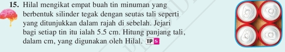 Hilal mengikat empat buah tin minuman yang 
berbentuk silinder tegak dengan seutas tali seperti 
yang ditunjukkan dalam rajah di sebelah. Jejari 
bagi setiap tin itu ialah 5.5 cm. Hitung panjang tali, 
( 
dalam cm, yang digunakan oleh Hilal. T5