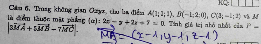 KQ: 
Câu 6. Trong không gian Ozyz, cho ba điểm A(1;1;1), B(-1;2;0), C(3;-1;2) và M 
là diểm thuộc mặt phẳng (α): 2x-y+2z+7=0. Tính giá trị nhỏ nhất của P=
|3vector MA+5vector MB-7vector MC|.