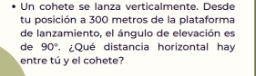 Un cohete se lanza verticalmente. Desde 
tu posición a 300 metros de la plataforma 
de lanzamiento, el ángulo de elevación es 
de 90° ¿Qué distancia horizontal hay 
entre tú y el cohete?